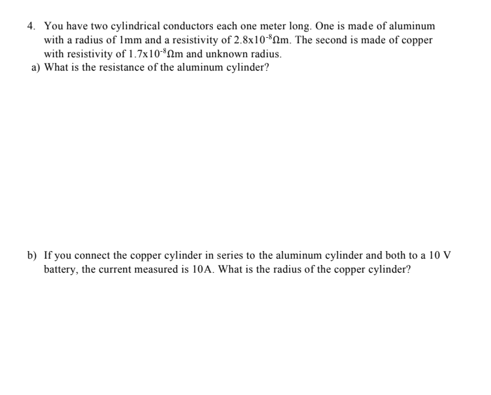 4. You have two cylindrical conductors each one meter long. One is made of aluminum
with a radius of Imm and a resistivity of 2.8x10*Qm. The second is made of copper
with resistivity of 1.7x10-*Qm and unknown radius.
a) What is the resistance of the aluminum cylinder?
b) If you connect the copper cylinder in series to the aluminum cylinder and both to a 10 V
battery, the current measured is 10A. What is the radius of the copper cylinder?
