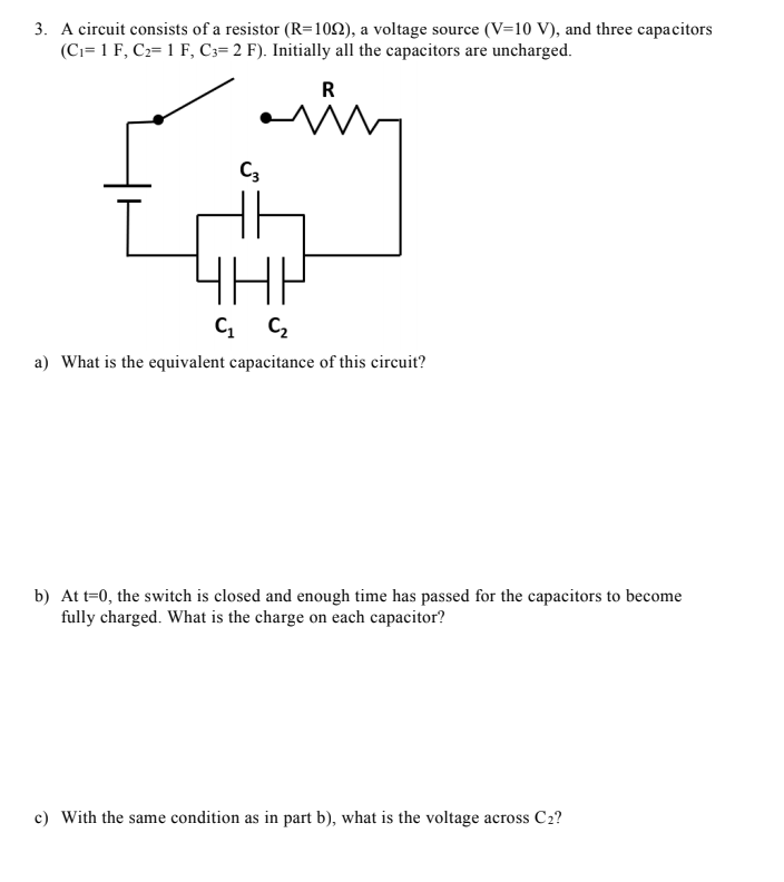 3. A circuit consists of a resistor (R=100), a voltage source (V=10 V), and three capacitors
(Ci= 1 F, C2= 1 F, C3= 2 F). Initially all the capacitors are uncharged.
R
ain
C3
4HP
C C,
a) What is the equivalent capacitance of this circuit?
b) At t=0, the switch is closed and enough time has passed for the capacitors to become
fully charged. What is the charge on each capacitor?
c) With the same condition as in part b), what is the voltage across C2?
