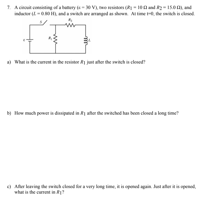 7. A circuit consisting of a battery (ɛ = 30 V), two resistors (R1 = 10 2 and R2 = 15.0 Q), and
inductor (L = 0.80 H), and a switch are arranged as shown. At time t=0, the switch is closed.
R2
S
a) What is the current in the resistor R1 just after the switch is closed?
b) How much power is dissipated in R1 after the switched has been closed a long time?
c) After leaving the switch closed for a very long time, it is opened again. Just after it is opened,
what is the current in R1?
