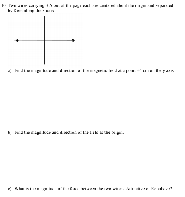 10. Two wires carrying 3 A out of the page each are centered about the origin and separated
by 8 cm along the x axis.
a) Find the magnitude and direction of the magnetic field at a point +4 cm on the y axis.
b) Find the magnitude and direction of the field at the origin.
c) What is the magnitude of the force between the two wires? Attractive or Repulsive?
