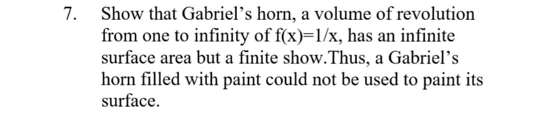 Show that Gabriel's horn, a volume of revolution
from one to infinity of f(x)=1/x, has an infinite
surface area but a finite show.Thus, a Gabriel's
horn filled with paint could not be used to paint its
7.
surface.
