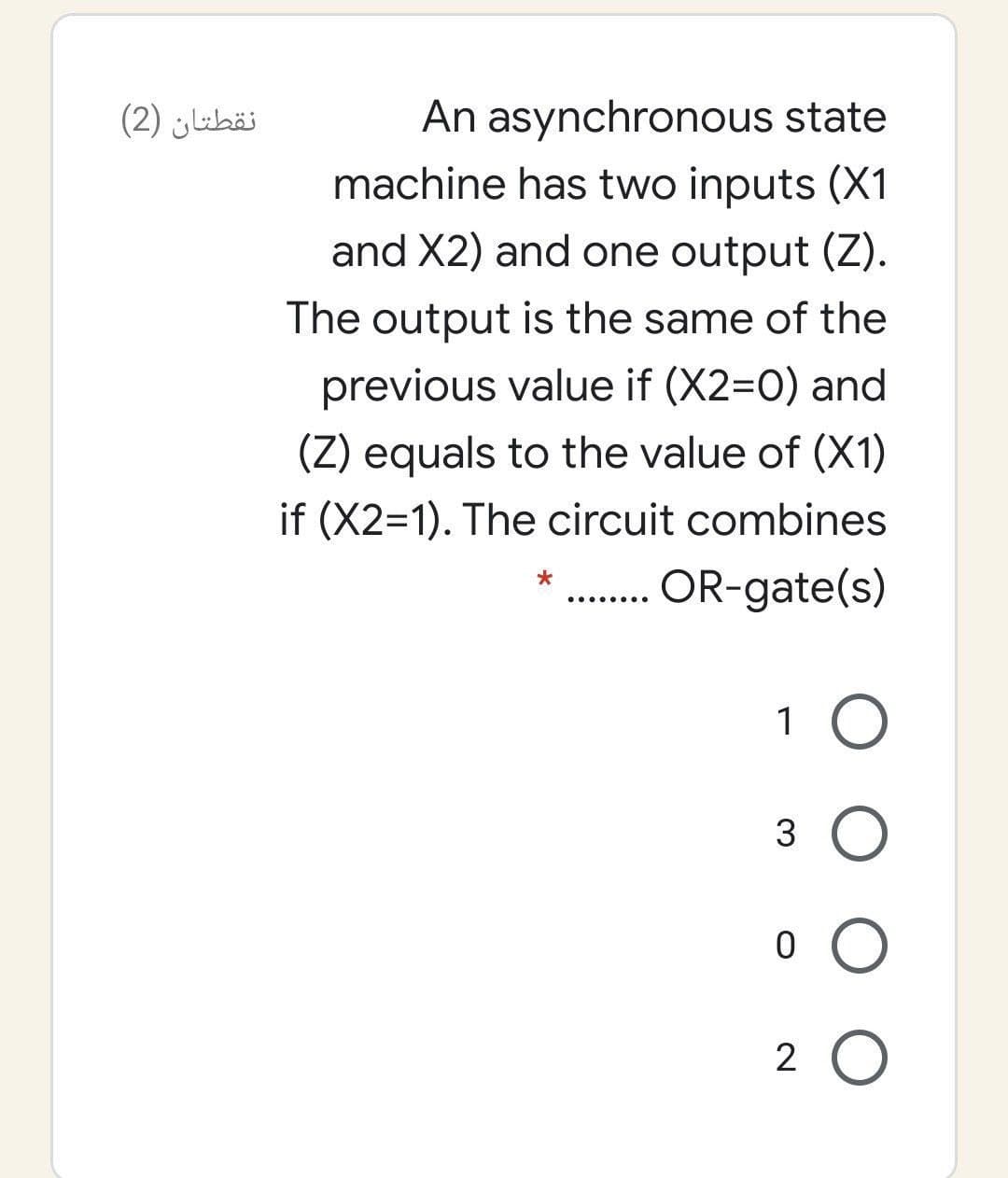 An asynchronous state
machine has two inputs (X1
نقطتان )2(
and X2) and one output (Z).
The output is the same of the
previous value if (X2=0) and
(Z) equals to the value of (X1)
if (X2=1). The circuit combines
OR-gate(s)
.... ....
1 O
3 O
2 O
