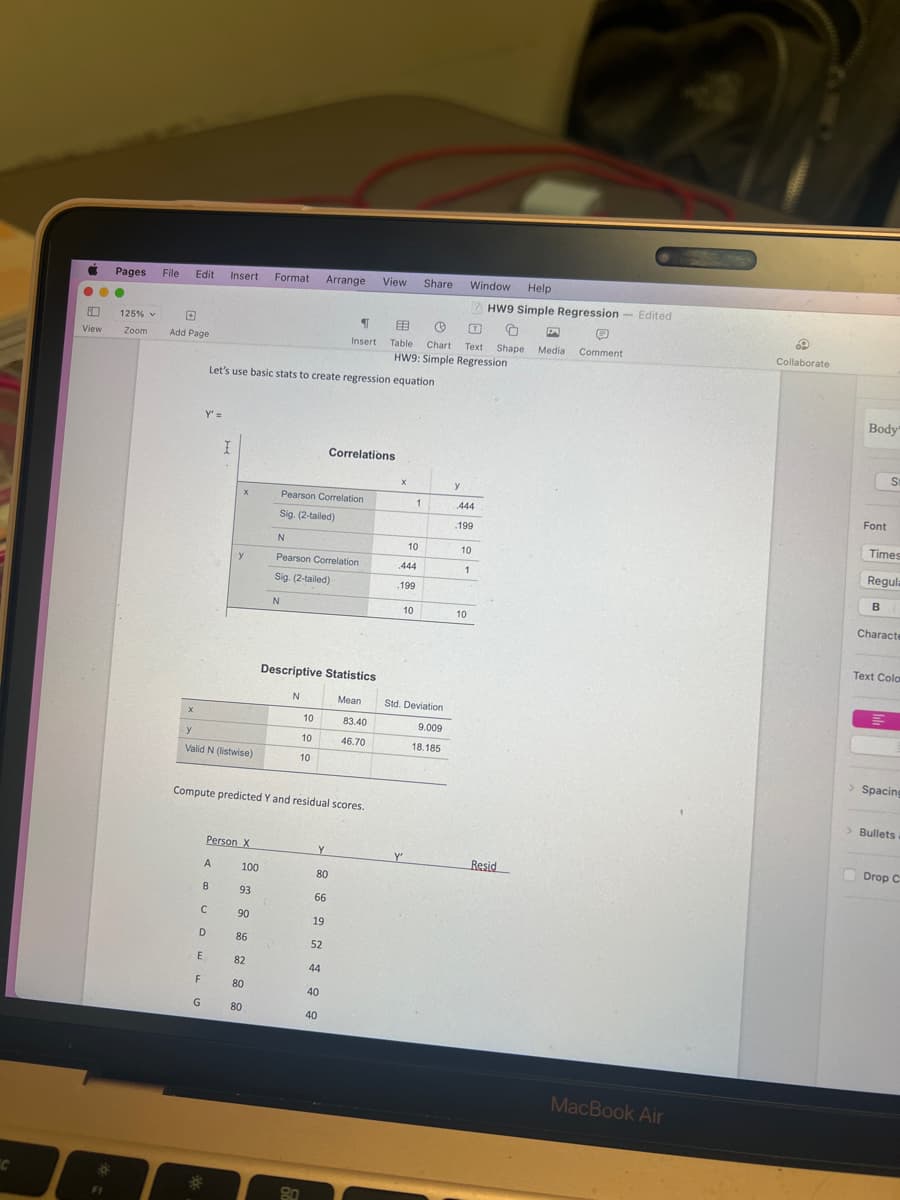 a
...
View
Pages File Edit Insert Format Arrange
FI
125%
Zoom
Add Page
X
Y' =
y
Valid N (listwise)
F
G
Let's use basic stats to create regression equation
A
C
D
E
B
*
I
Person X
y
100
93
90
86
82
80
80
N
Pearson Correlation
Sig. (2-tailed)
Compute predicted Y and residual scores.
N
Pearson Correlation
Sig. (2-tailed)
N
Descriptive Statistics
10
10
10
80
¶
Insert
Y
Correlations
80
66
19
52
44
40
40
Mean
View Share
Window
Help
HW9 Simple Regression - Edited
EB Ⓡ
O B
Q
Table Chart Text Shape Media Comment
HW9: Simple Regression
83.40
46.70
X
10
444
.199
1
10
Y
Std. Deviation
9.009
18.185
y
444
.199
10
1
10
Resid
MacBook Air
Collaborate
Body
Font
Times
Regula
B
St
Characte
Text Colo
M
> Spacing
> Bullets
Drop C