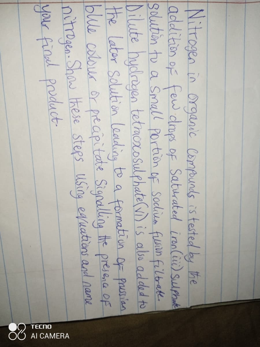 ) tecno
Al CAMERA
Nitrogen in organic Compunds is tested by the
addition of few drops of Saturated ironCii) Sulphae
Solution to a Small Portion of Sodiem filein filtrate.
Dilute hydregen tetmoxosulphate(v) is albso added to
the lator Solution Leading to a formatiīon oF prusien
blue colour or preaipitate Signalling the presenca Of
nitrogen. Shaw these steps Using equations and name
your find product

