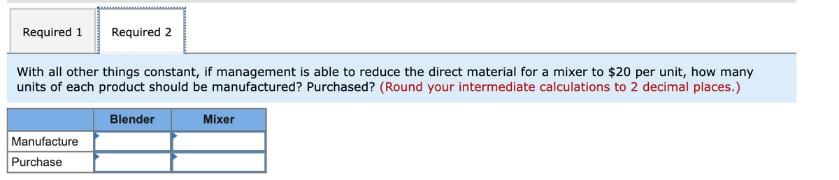 Required 1
Required 2
With all other things constant, if management is able to reduce the direct material for a mixer to $20 per unit, how many
units of each product should be manufactured? Purchased? (Round your intermediate calculations to 2 decimal places.)
Blender
Mixer
Manufacture
Purchase
