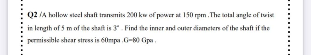 Q2 /A hollow steel shaft transmits 200 kw of power at 150 rpm .The total angle of twist
in length of 5 m of the shaft is 3°. Find the inner and outer diameters of the shaft if the
permissible shear stress is 60mpa .G=80 Gpa .
