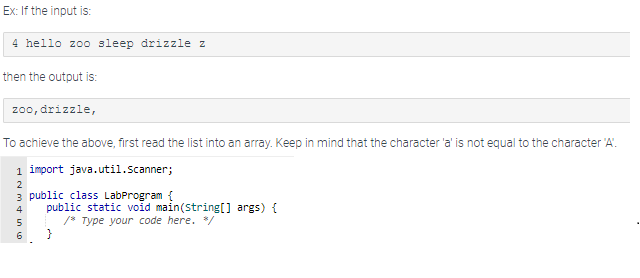 Ex: If the input is:
4 hello zoo sleep drizzle z
then the output is:
zoo, drizzle,
To achieve the above, first read the list into an array. Keep in mind that the character 'a' is not equal to the character 'A'.
1 import java.util.Scanner;
2
3 public class LabProgram {
4
5
6
public static void main(String[] args) {
/* Type your code here. */