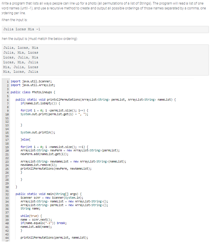 Write a program that lists all ways people can line up for a photo (all permutations of a list of Strings). The program will read a list of one
word names (until -1), and use a recursive method to create and output all possible orderings of those names separated by a comma, one
ordering per line.
When the input is:
Julia Lucas Mia -1
hen the output is (must match the below ordering):
Julia, Lucas, Mia
Julia, Mia, Lucas
Lucas, Julia, Mia
Lucas, Mia, Julia
Mia, Julia, Lucas.
Mia, Lucas, Julia
1 import java.util.Scanner;
2 import java.util.ArrayList;
NM4 in 6100
3
4 public class PhotoLineups {
5
7
8
9
10
#2#99998=22**222*8========779#!
11
12
13
14
15
16
17
18
19
20
21
23
24
25
26
30
31
33
34
35
36
37
}
32 public static void main(String[] args) {
38
39
40
41
42
43
public static void printAllPermutations (ArrayList<String> permList, ArrayList<String> nameList) {
if(nameList.isEmpty()) {
44
for(int i = 0; i <permList.size(); i++) {
System.out.print(permList.get(i) +", ");
}
System.out.println();
}else{
for(int i = 0; i <nameList.size(); ++i) {
ArrayList<String> newPerm = new ArrayList<String> (permList);
newPerm.add(nameList.get(i));
ArrayList<String> newNameList = new ArrayList<String>(nameList);
newNameList.remove(i);
printAllPermutations (newPerm, newNameList);
}
}
Scanner scnr = new Scanner(System.in);
ArrayList<String> nameList = new ArrayList<String>();
ArrayList<String> permList = new ArrayList<String>();
string name;
while(true) {
name = scnr.next();
if(name.equals("-1")) break;
nameList.add(name);
}
printAllPermutations (permList, nameList);