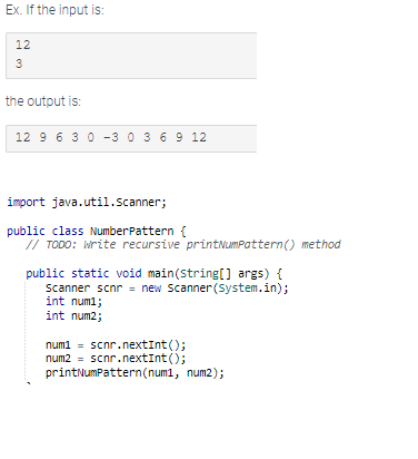 Ex. If the input is:
12
3
the output is:
12 9 6 3 0 -3 0 3 6 9 12
import java.util.Scanner;
public class NumberPattern {
// TODO: Write recursive printNumPattern () method
public static void main(String[] args) {
Scanner scnr = new Scanner(System.in);
int num1;
int num2;
num1 = scnr.nextInt ();
num2 = scnr.nextInt ();
printNumPattern (num1, num2);