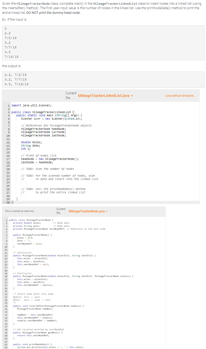 Given the MileageTrackerNode class, complete main() in the MileageTracker Linked List class to insert nodes into a linked list (using
the insertAfter() method). The first user-input value is the number of nodes in the linked list. Use the printNodeData() method to print the
entire linked list. DO NOT print the dummy head node.
Ex. If the input is:
3
2.2
7/2/18
3.2
7/7/18
4.5
7/16/18
the output is:
2.2, 7/2/18
3.2, 7/7/18
4.5, 7/16/18
5
6
7
8
9
10
11
12
13
14
15
16
17
18
19
20
21
22
23
24
25
26
27
28
29
30 }
7
8
9
10
11
12
1 import java.util.Scanner;
2
3 public class MileageTrackerLinkedList {
public static void main (String[] args) {
Scanner scnr = new Scanner(System.in);
4
File is marked as read only
15
16
17
18
19
20
21
22
23
24
25
26
31
32
33
34
35
36
37
1 public class MileageTrackerNode {
2
private double miles;
3
private String date;
4 private MileageTrackerNode nextNodeRef; // Reference to the next node
5
6
38
39
40
41
42
43
44
}
double miles;
string date;
int i;
// References for MileageTrackerNode objects
MileageTracker Node headNode;
MileageTracker Node currNode;
MileageTracker Node lastNode;
}
public MileageTracker Node() {
0.0;
// Front of nodes List
headNode = new MileageTrackerNode();
lastNode headNode;
// TODO: Scan the number of nodes
// TODO: For the scanned number of nodes, scan
//
in data and insert into the Linked List
// Constructor
13 public MileageTrackerNode (double milesInit, String dateInit) {
14
// TODO: CALL the printNodeData() method
to print the entire Linked List
27 Before: this
28
29
30
miles
date = "";
nextNodeRef = null;
Current
file:
this.miles
milesInit;
this.date dateInit;
this.nextNodeRef = null;
}
}
/* Insert node after this node.
next
MileageTrackerLinkedList.java
Current
file:
After: this node next
// Node data
// Node data
// Constructor
public MileageTracker Node (double milesInit, String dateInit, MileageTrackerNode nextLoc) {
this.miles= milesInit;
this.date dateInit;
this.nextNodeRef = nextLoc;
MileageTracker Node.java
tmpNext this.nextNodeRef;
this.nextNodeRef = nodeLoc;
nodeLoc.nextNodeRef = tmpNext;
}
// Get Location pointed by nextNodeRef
public MileageTrackerNode getNext() {
return this.nextNodeRef;
public void insertAfter (MileageTrackerNode nodeLoc) {
MileageTracker Node tmpNext;
public void printNodeData() {
System.out.println(this.miles + ", " + this.date);
Load default template...