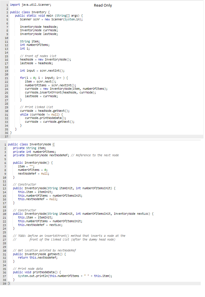 1 import java.util.Scanner;
2
3 public class Inventory {
4 public static void main (String[] args) {
5
Scanner scnr = new Scanner(System.in);
6
7
8
9
10
11
12
13
14
15
16
17
18
19
20
21
22
23
24
25
26
27
28
29
30
31
32
33
34
35 }
36 }
37
5
6
7
8
9
10
11
12
13
14
15
16
17
18
19
20
21
22
23
24
25
26
27
28
InventoryNode headNode;
InventoryNode currNode;
InventoryNode lastNode;
string item;
int numberOfItems;
int i;
// Front of nodes List
headNode new InventoryNode();
lastNode headNode;
int input
for(i=0; i<input; i++) {
item scnr.next();
}
scnr.nextInt();
}
// Print Linked List
currNode
}
numberOfItems = scnr.nextInt();
currNode = new InventoryNode(item, numberofitems);
currNode.insertAtFront (headNode, currNode);
lastNode= currNode;
1 public class InventoryNode {
2 private string item;
3 private int number of Items;
4 private InventoryNode nextNodeRef; // Reference to the next node
headNode.getNext();
while (currNode != null) {
currNode.printNodeData();
currNode= currNode.getNext();
public InventoryNode() {
item = "";
numberOfItems = 0;
nextNodeRef = null;
}
// Constructor
public InventoryNode (string itemInit, int numberOfItemsInit) {
this.item
itemInit;
this.numberOfItems = numberofitemsInit;
this.nextNodeRef = null;
}
// Constructor
public InventoryNode (String itemInit, int numberOfItemsInit, InventoryNode nextLoc) {
this.item=itemInit;
Read Only
this.numberOf Items = numberOfItemsInit;
this.nextNodeRef = nextLoc;
}
// TODO: Define an insertAtFront () method that inserts a node at the
front of the Linked List (after the dummy head node)
29
30
31
32
33
}
34
35
// Print node data
36 public void printNodeData() {
37
38
39}
// Get Location pointed by nextNodeRef
public InventoryNode getNext() {
return this.nextNodeRef;
System.out.println(this.numberofitems +
"+this.item);