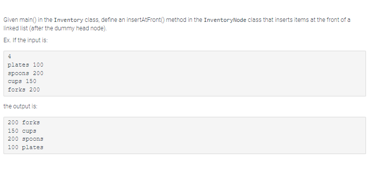 Given main() in the Inventory class, define an insertAtFront() method in the InventoryNode class that inserts items at the front of a
linked list (after the dummy head node).
Ex. If the input is:
4
plates 100
spoons 200
cups 150
forks 200
the output is:
200 forks
150 cups
200 spoons
100 plates