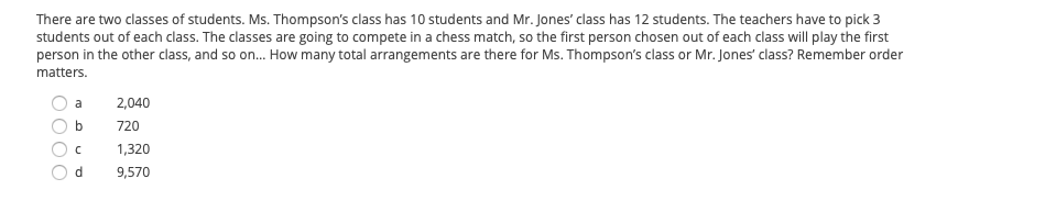 There are two classes of students. Ms. Thompson's class has 10 students and Mr. Jones' class has 12 students. The teachers have to pick 3
students out of each class. The classes are going to compete in a chess match, so the first person chosen out of each class will play the first
person in the other class, and so on. How many total arrangements are there for Ms. Thompson's class or Mr. Jones' class? Remember order
matters.
a
2,040
720
1,320
9,570
