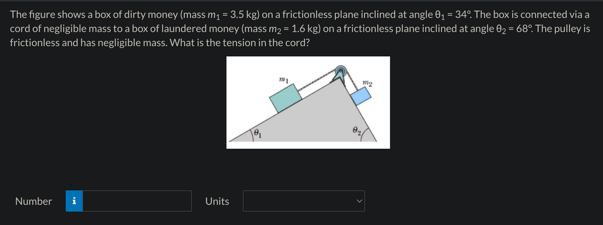 The figure shows a box of dirty money (mass m₁ = 3.5 kg) on a frictionless plane inclined at angle 0₁ = 34°. The box is connected via a
cord of negligible mass to a box of laundered money (mass m₂ = 1.6 kg) on a frictionless plane inclined at angle 02 = 68°. The pulley is
frictionless and has negligible mass. What is the tension in the cord?
Number
Units
M²1
m2
02/