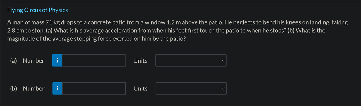 Flying Circus of Physics
A man of mass 71 kg drops to a concrete patio from a window 1.2 m above the patio. He neglects to bend his knees on landing, taking
2.8 cm to stop. (a) What is his average acceleration from when his feet first touch the patio to when he stops? (b) What is the
magnitude of the average stopping force exerted on him by the patio?
(a) Number
(b) Number
M.
Jak w
Units
Units