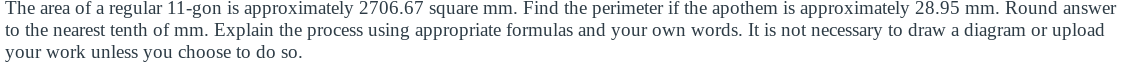 The area of a regular 11-gon is approximately 2706.67 square mm. Find the perimeter if the apothem is approximately 28.95 mm. Round answer
to the nearest tenth of mm. Explain the process using appropriate formulas and your own words. It is not necessary to draw a diagram or upload
your work unless you choose to do so.
