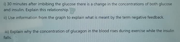 i) 30 minutes after imbibing the glucose there is a change in the concentrations of both glucose
and insulin. Explain this relationship.
i) Use information from the graph to explain what is meant by the term negative feedback.
iii) Explain why the concentration of glucagon in the blood rises during exercise while the insulin
falls.
