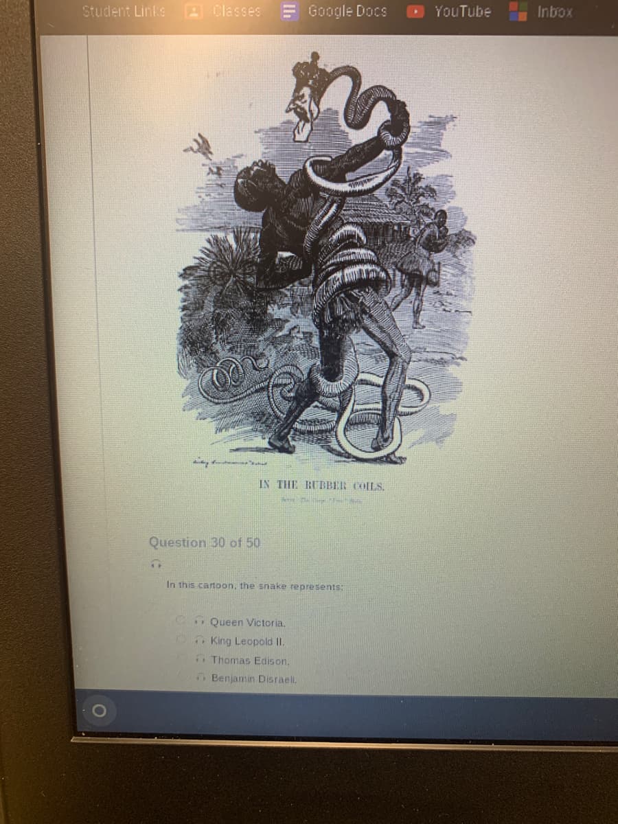 Student Links
wy
1+
Classes
Question 30 of 50
Google Docs
رکے
IN THE RUBBER COILS.
here the the val
In this cartoon, the snake represents:
Queen Victoria.
King Leopold II.
Thomas Edison.
Benjamin Disraeli.
YouTube
Inbox