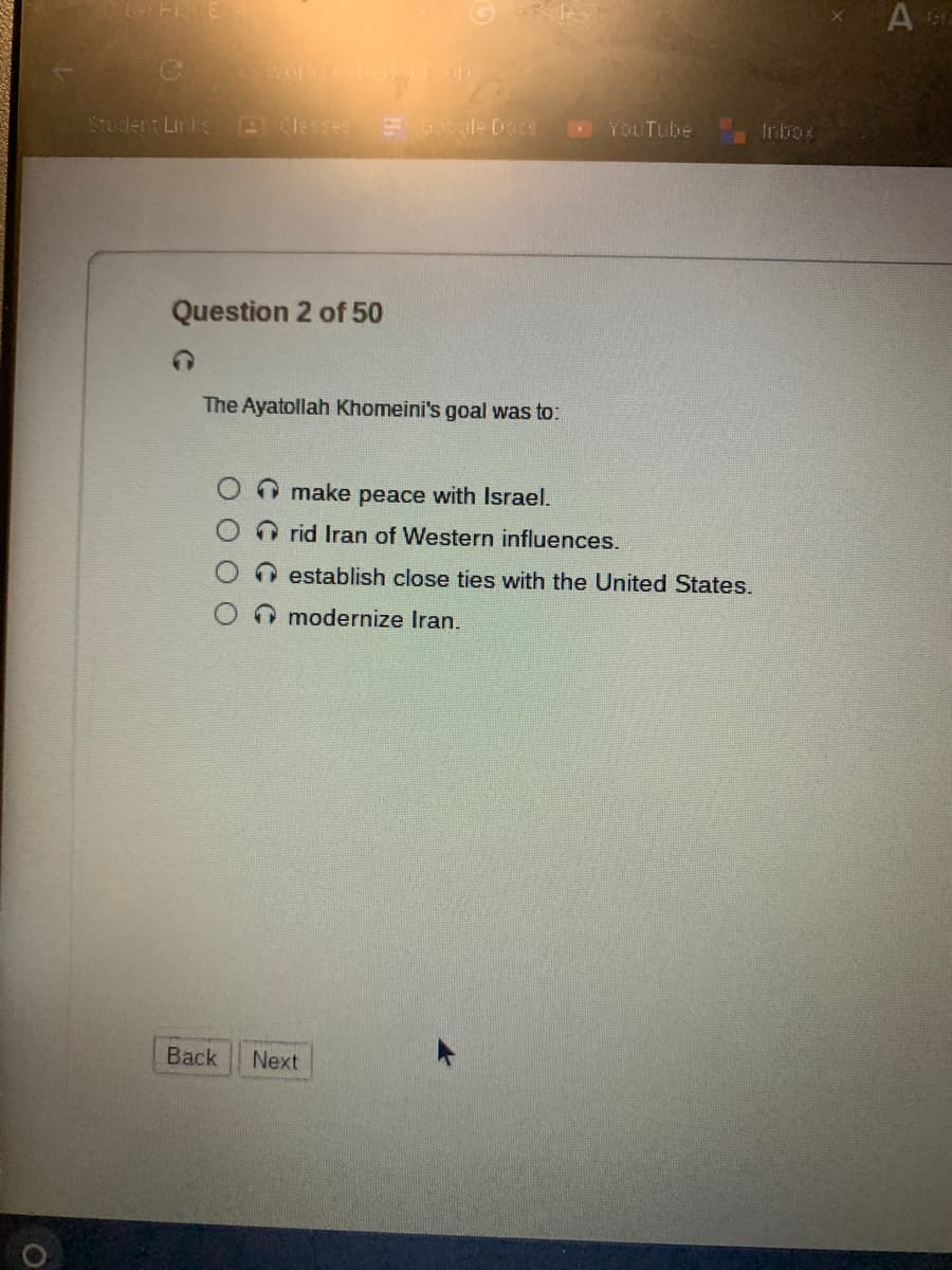 FE
Student Links 2 Classes
Question 2 of 50
Google Docs
The Ayatollah Khomeini's goal was to:
Back Next
YouTube
make peace with Israel.
rid Iran of Western influences.
establish close ties with the United States.
modernize Iran.
A era