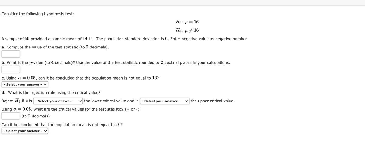 Consider the following hypothesis test:
Но:
= 16
На: д + 16
A sample of 50 provided a sample mean of 14.11. The population standard deviation is 6. Enter negative value as negative number.
a. Compute the value of the test statistic (to 2 decimals).
b. What is the p-value (to 4 decimals)? Use the value of the test statistic rounded to 2 decimal places in your calculations.
c. Using a = 0.05, can it be concluded that the population mean is not equal to 16?
- Select your answer - ♥
d. What is the rejection rule using the critical value?
Reject Ho if z is
- Select your answer -
v the lower critical value and is
- Select your answer -
the upper critical value.
Using a =
0.05, what are the critical values for the test statistic? (+ or -)
(to 2 decimals)
Can it be concluded that the population mean is not equal to 16?
- Select your answer - ♥
