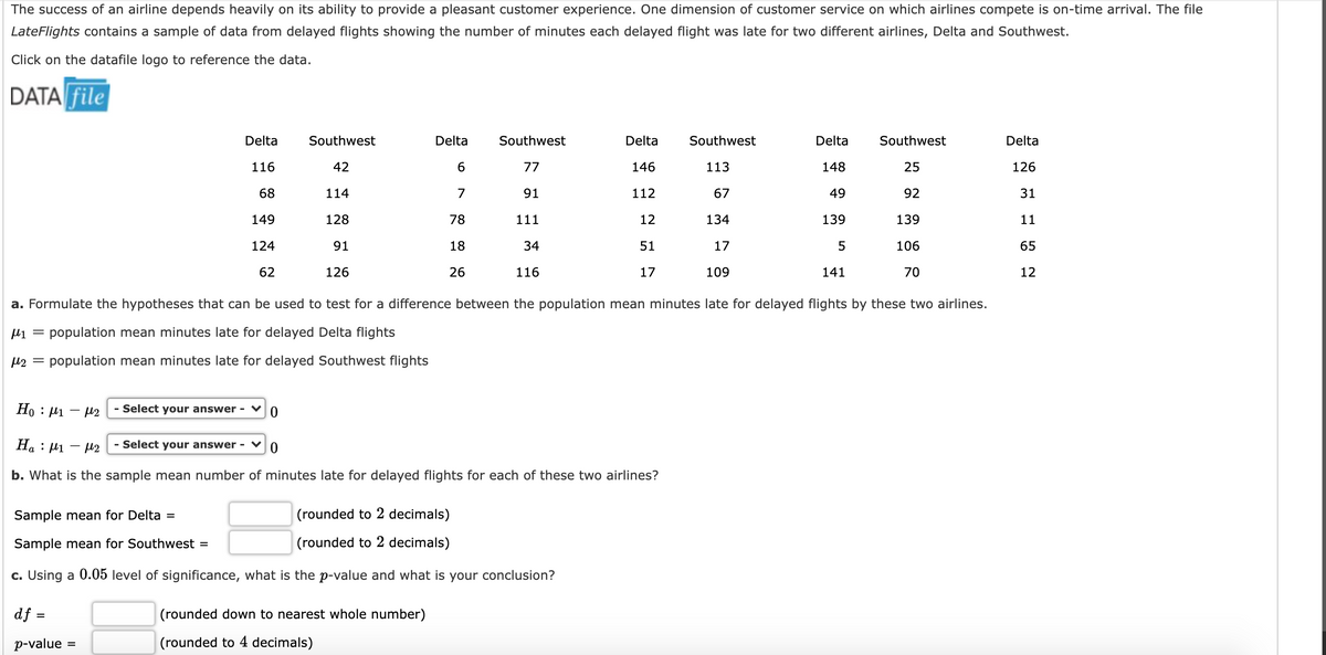 The success of an airline depends heavily on its ability to provide a pleasant customer experience. One dimension of customer service on which airlines compete is on-time arrival. The file
LateFlights contains a sample of data from delayed flights showing the number of minutes each delayed flight was late for two different airlines, Delta and Southwest.
Click on the datafile logo to reference the data.
DATA file
TIT IT IT
Delta
Southwest
Delta
Southwest
Delta
Southwest
Delta
Southwest
Delta
116
42
6.
77
146
113
148
25
126
68
114
7
91
112
67
49
92
31
149
128
78
111
12
134
139
139
11
124
91
18
34
51
17
106
65
62
126
26
116
17
109
141
70
12
a. Formulate the hypotheses that can be used to test for a difference between the population mean minutes late for delayed flights by these two airlines.
µ1 = population mean minutes late for delayed Delta flights
µ2 = population mean minutes late for delayed Southwest flights
Но : 1
- U2
- Select your answer -
Ha : µ1 – 12
- Select your answer -
b. What is the sample mean number of minutes late for delayed flights for each of these two airlines?
Sample mean for Delta =
(rounded to 2 decimals)
Sample mean for Southwest =
(rounded to 2 decimals)
c. Using a 0.05 level of significance, what is the p-value and what is your conclusion?
df :
(rounded down to nearest whole number)
p-value
(rounded to 4 decimals)
