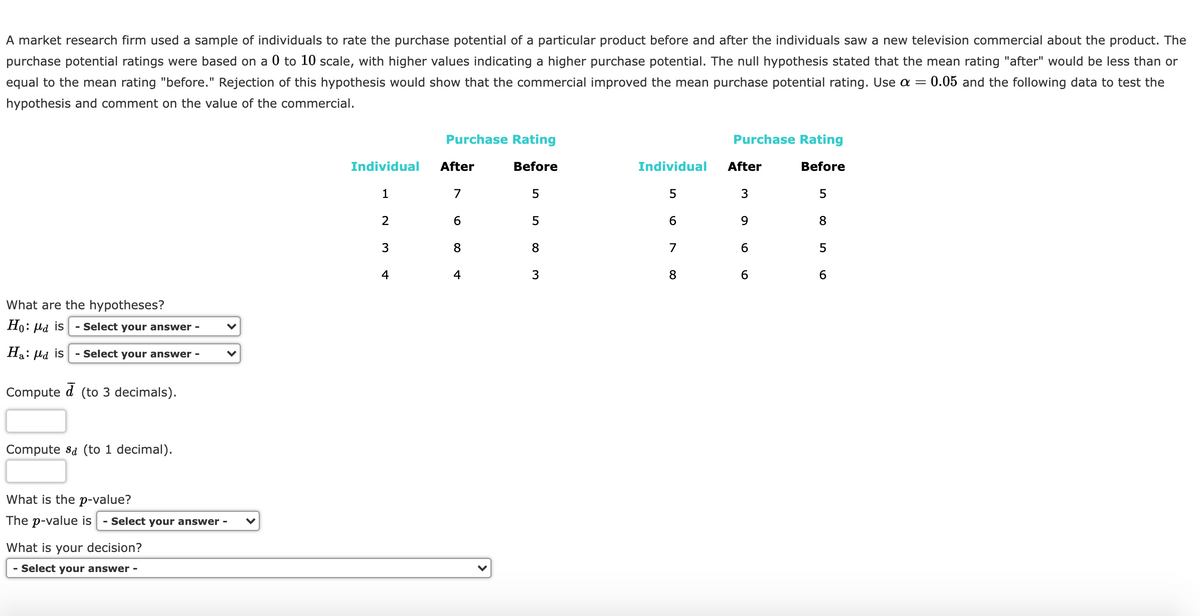 A market research firm used a sample of individuals to rate the purchase potential of a particular product before and after the individuals saw a new television commercial about the product. The
purchase potential ratings were based on a 0 to 10 scale, with higher values indicating a higher purchase potential. The null hypothesis stated that the mean rating "after" would be less than or
equal to the mean rating "before." Rejection of this hypothesis would show that the commercial improved the mean purchase potential rating. Use a =
0.05 and the following data to test the
hypothesis and comment on the value of the commercial.
Purchase Rating
Purchase Rating
T TT
Individual
After
Before
Individual
After
Before
1
7
5
3
2
6
5
9
8
3
7
6
4
4
3
8
6
What are the hypotheses?
Но: на is
- Select your answer -
Ha: Hd is
- Select your answer -
Compute
(to 3 decimals).
Compute sa (to 1 decimal).
What is the p-value?
The p-value is
- Select your answer
What is your decision?
- Select your answer -
