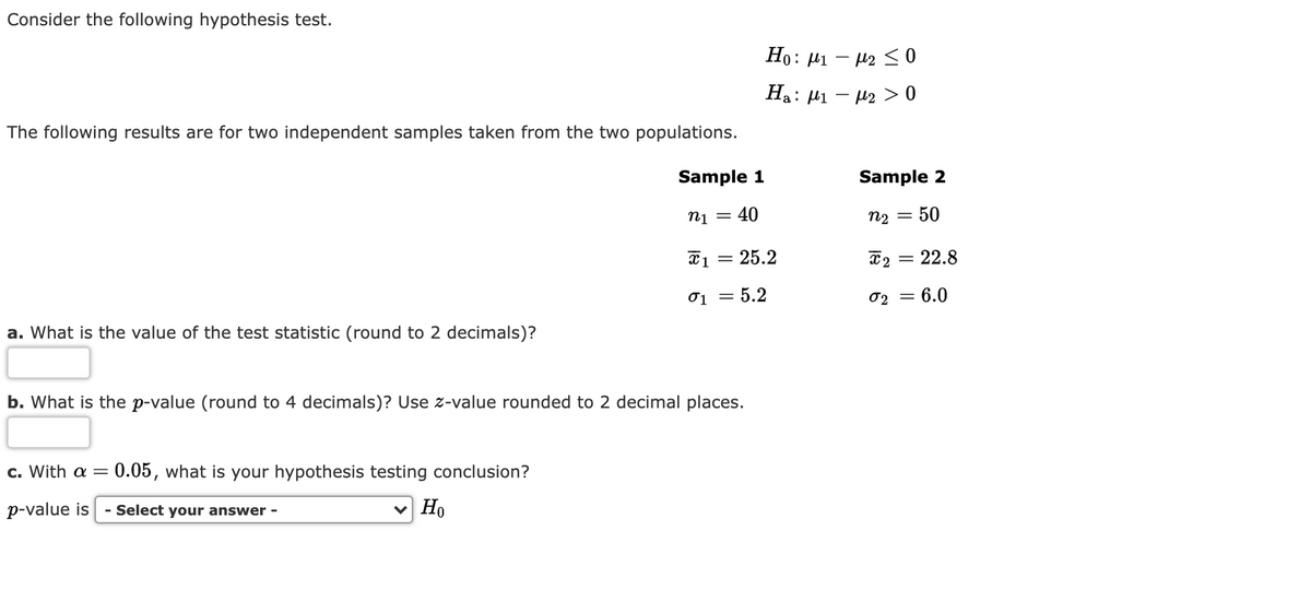 Consider the following hypothesis test.
Ho: µi – 12 < 0
Ha: 41 – 42 > 0
The following results are for two independent samples taken from the two populations.
Sample 1
Sample 2
n1 = 40
n2 = 50
*1 = 25.2
T2 = 22.8
01 = 5.2
02 = 6.0
a. What is the value of the test statistic (round to 2 decimals)?
b. What is the p-value (round to 4 decimals)? Use z-value rounded to 2 decimal places.
c. With a = 0.05, what is your hypothesis testing conclusion?
p-value is - Select your answer -
v Ho
