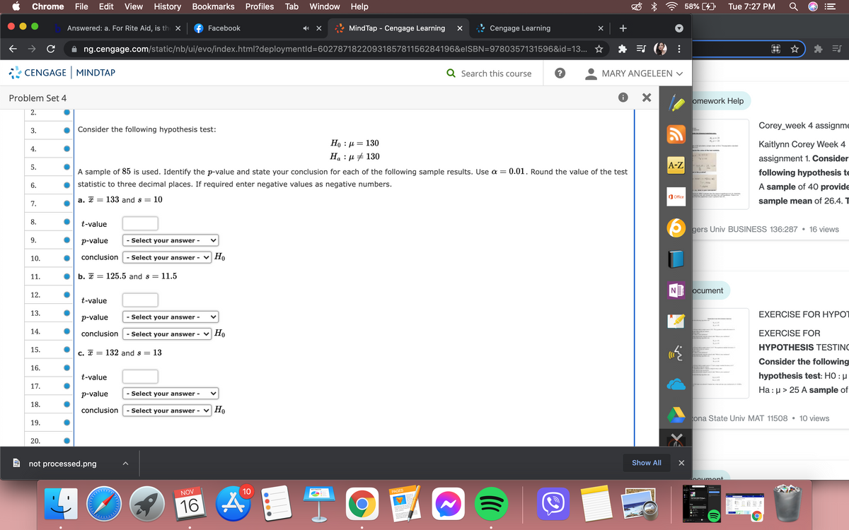 Chrome
File
Edit View
History
Bookmarks
Profiles
Tab
Window Help
58% [4)
Tue 7:27 PM
Answered: a. For Rite Aid, is th X
f Facebook
MindTap - Cengage Learning
Cengage Learning
ng.cengage.com/static/nb/ui/evo/index.html?deploymentld=6027871822093185781156284196&elSBN=9780357131596&id=13... ☆
CENGAGE MINDTAP
Q Search this course
MARY ANGELEEN v
Problem Set 4
omework Help
2.
Corey_week 4 assignme
3.
Consider the following hypothesis test:
Но : и — 130
На : д + 130
Kaitlynn Corey Week 4
aka
4.
assignment 1. Consider
5.
A-Z
A sample of 85 is used. Identify the p-value and state your conclusion for each of the following sample results. Use a =
= 0.01. Round the value of the test
following hypothesis te
6.
statistic to three decimal places. If required enter negative values as negative numbers.
A sample of 40 provide
a .
O Office
а. с —
133 and s =
10
sample mean of 26.4. T
7.
8.
t-value
gers Univ BUSINESS 136:287 • 16 views
9.
p-value
- Select your answer -
10.
conclusion
Select your answer -
Но
11.
b. х
125.5 and s =
11.5
NE ocument
12.
t-value
13.
EXERCISE FOR HYPOT
p-value
- Select your answer -
14.
conclusion
- Select your answer -
v Ho
EXERCISE FOR
15.
HYPOTHESIS TESTING
C. x =
132 and s = 13
Consider the following
16.
hypothesis test: HO : µ
Ha : µ > 25 A sample of
t-value
17.
p-value
- Select your answer -
18.
conclusion
- Select your answer - v Ho
ona State Univ MAT 11508 • 10 views
19.
20.
not processed.png
Show All
boument
10
KEYNOTE
NOV
PAGES
16 4
关
