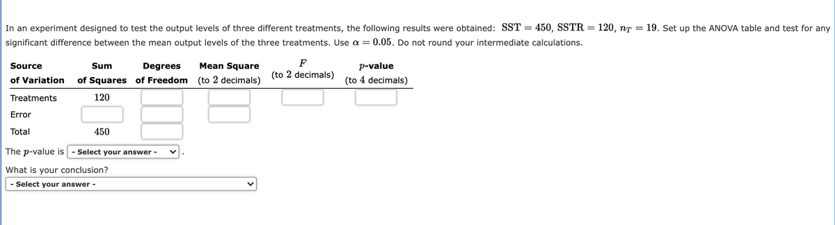 In an experiment designed to test the output levels of three different treatments, the following results were obtained: SST = 450, SSTR :
120, nT
19. Set up the ANOVA table and test for any
significant difference between the mean output levels of the three treatments. Use a = 0.05. Do not round your intermediate calculations.
Source
Sum
Degrees
Mean Square
F
p-value
(to 2 decimals)
of Variation
of Squares of Freedom
(to 2 decimals)
(to 4 decimals)
Treatments
120
Error
Total
450
The p-value is
- Select your answer -
What is your conclusion?
- Select your answer -
