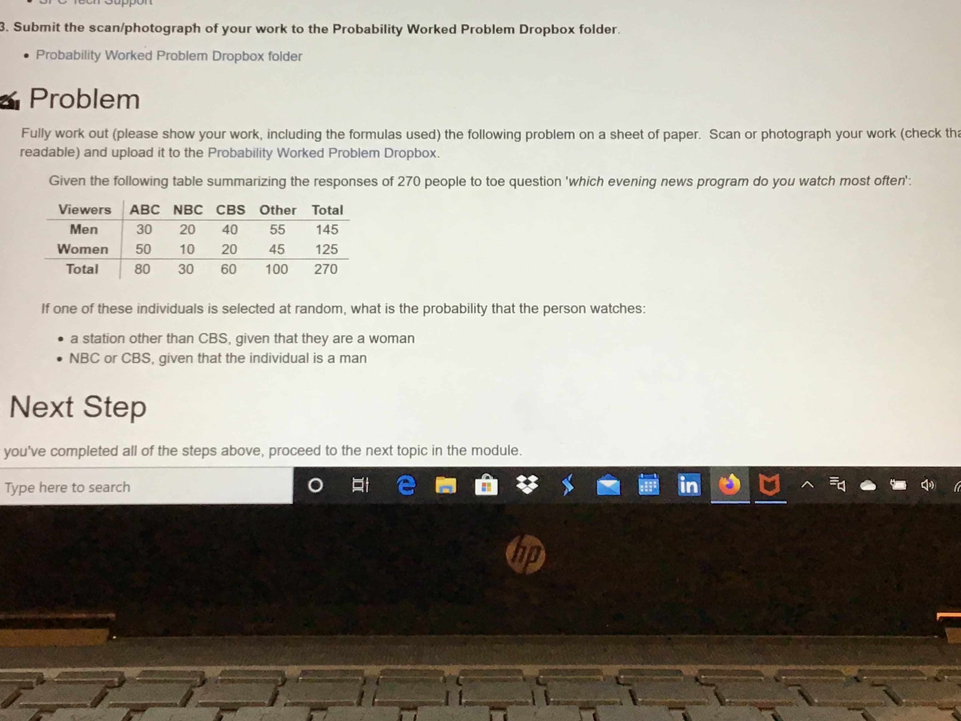 3. Submit the scan/photograph of your work to the Probability Worked Problem Dropbox folder.
Probability Worked Problem Dropbox folder
Problem
Fully work out (please show your work, including the formulas used) the following problem on a sheet of paper. Scan or photograph your work (check tha
readable) and upload it to the Probability Worked Problem Dropbox.
Given the following table summarizing the responses of 270 people to toe question 'which evening news program do you watch most often':
Viewers
ABC NBC CBS Other Total
Men
30
20
40
55
145
Women
50
10
20
45
125
Total
30
60
100
270
If one of these individuals is selected at random, what is the probability that the person watches:
• a station other than CBS, given that they are a woman
• NBC or CBS, given that the individual is a man
Next Step
you've completed all of the steps above, proceed to the next topic in the module.
Type here to search
in E
へ司
hp
