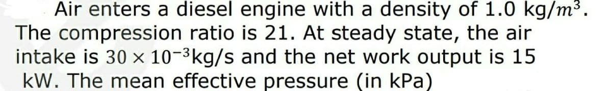 Air enters a diesel engine with a density of 1.0 kg/m³.
The compression ratio is 21. At steady state, the air
intake is 30 x 10-3kg/s and the net work output is 15
kW. The mean effective pressure (in kPa)
