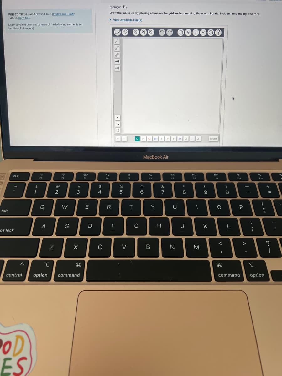 tab
MISSED THIS? Read Section 10.5 (Pages 404-406)
Watch KCV 10.5.
Draw covalent Lewis structures of the following elements (or
families of elements).
esc
ps lock
^
control
POD
ES
!
1
F1
Q
A
N
2
F2
W
S
w#
3
X
1
option command
H
80
F3
E
D
$
4
C
F4
hydrogen, H₂
Draw the molecule by placing atoms on the grid and connecting them with bonds. Include nonbonding electrons.
► View Available Hint(s)
R
Q8
FL
[]
07 20
%
5
V
FS
QQ Q
T
CHON S P
G
MacBook Air
< 6
Fo
Y
B
&
7
H
F
44
U
N
IA
Br Cl I
*
8
ime
i
J
DII
FB
X
(
9
M
J
I
More
K
DD
F9
O
)
0
4
F10
P
<
A
T
L
-
>
.
***
:
4
F11
{
[
command option
+ 11
=
?
11
I
I
4
F