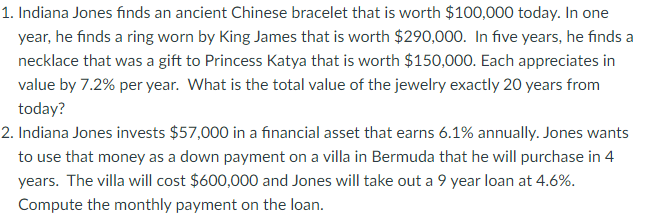 1. Indiana Jones finds an ancient Chinese bracelet that is worth $100,000 today. In one
year, he finds a ring worn by King James that is worth $290,000. In five years, he finds a
necklace that was a gift to Princess Katya that is worth $150,000. Each appreciates in
value by 7.2% per year. What is the total value of the jewelry exactly 20 years from
today?
2. Indiana Jones invests $57,000 in a financial asset that earns 6.1% annually. Jones wants
to use that money as a down payment on a villa in Bermuda that he will purchase in 4
years. The villa will cost $600,000 and Jones will take out a 9 year loan at 4.6%.
Compute the monthly payment on the loan.
