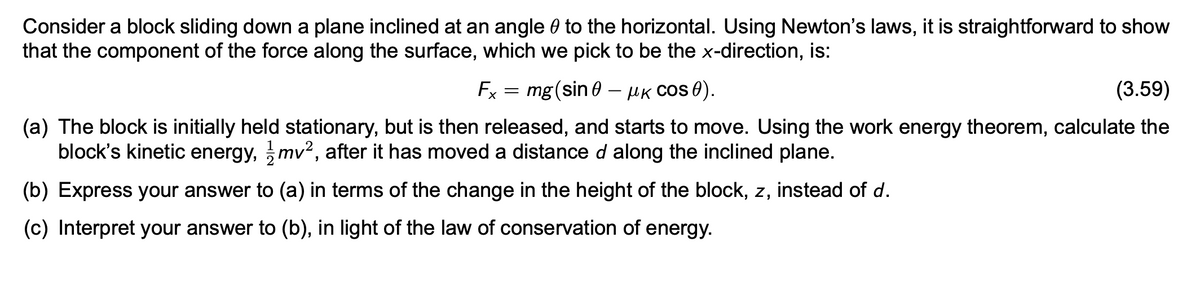 Consider a block sliding down a plane inclined at an angle to the horizontal. Using Newton's laws, it is straightforward to show
that the component of the force along the surface, which we pick to be the x-direction, is:
Fx = mg (sin 0 - μK COS 0).
(3.59)
(a) The block is initially held stationary, but is then released, and starts to move. Using the work energy theorem, calculate the
block's kinetic energy, mv², after it has moved a distance d along the inclined plane.
(b) Express your answer to (a) in terms of the change in the height of the block, z, instead of d.
(c) Interpret your answer to (b), in light of the law of conservation of energy.