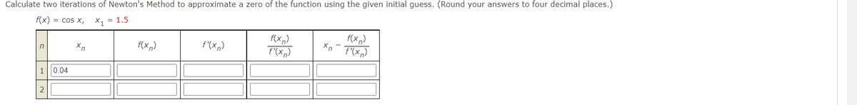 Calculate two iterations of Newton's Method to approximate a zero of the function using the given initial guess. (Round your answers to four decimal places.)
f(x) = cos x,
X₁ = 1.5
n
1
2
0.04
Xn
f(xn)
f'(xn)
f(x)
f'(x)
xn-F'(xn)