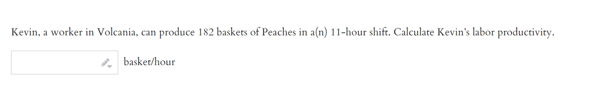 Kevin, a worker in Volcania, can produce 182 baskets of Peaches in a(n) 11-hour shift. Calculate Kevin's labor productivity.
basket/hour