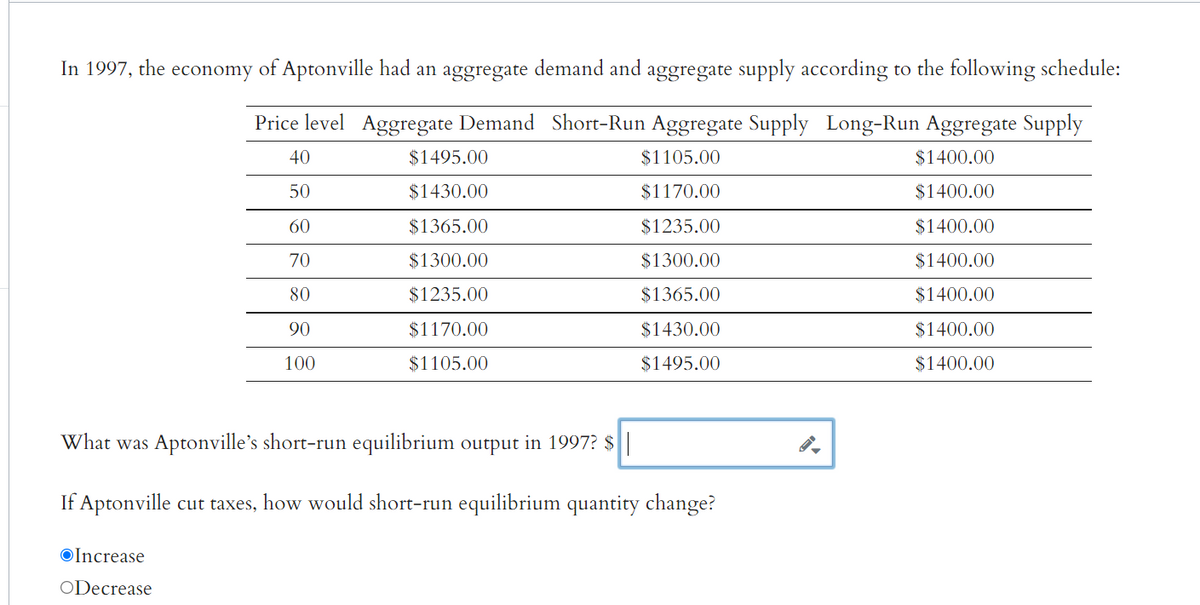 In 1997, the economy of Aptonville had an aggregate demand and aggregate supply according to the following schedule:
Price level Aggregate Demand Short-Run Aggregate Supply Long-Run Aggregate Supply
40
$1105.00
$1400.00
50
$1170.00
$1400.00
60
$1235.00
$1400.00
70
$1300.00
$1400.00
80
$1365.00
$1400.00
90
$1430.00
$1400.00
100
$1495.00
$1400.00
$1495.00
$1430.00
$1365.00
$1300.00
$1235.00
$1170.00
$1105.00
What was Aptonville's short-run equilibrium output in 1997? $||
If Aptonville cut taxes, how would short-run equilibrium quantity change?
Increase
ODecrease