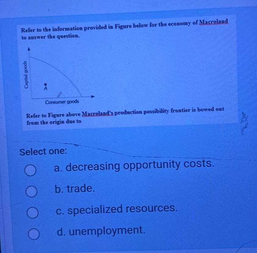 Refer to the information provided in Figure below for the economy of Macroland
to answer the question.
Capital goods
A
Consumer goods
Refer to Figure above Macroland's production possibility frontier is bowed out
from the origin due to
Select one:
a. decreasing opportunity costs.
b. trade.
c. specialized resources.
d. unemployment.