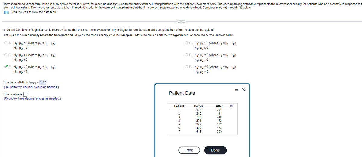 Increased blood vessel formulation is a predictive factor in survival for a certain disease. One treatment is stem cell transplantation with the patient's own stem cells. The accompanying data table represents the microvessel density for patients who had a complete response to t
stem cell transplant. The measurements were taken immediately prior to the stem cell transplant and at the time the complete response was determined. Complete parts (a) through (d) below.
Click the icon to view the data table.
a. At the 0.01 level of significance, is there evidence that the mean microvessel density is higher before the stem cell transplant than after the stem cell transplant?
Let μ, be the mean density before the transplant and let μ₂ be the mean density after the transplant. State the null and alternative hypotheses. Choose the correct answer below.
H1-H₂)
OA. Ho: HD 20 (where HD
H₁: HD <0
O C. Ho: HD <0 (where HD H₁-H₂)
H₁: HD 20
E. Ho: HD ≤0 (where HD H1-H₂)
H₁: HD > 0
The test statistic is tSTAT = 1.77.
(Round to two decimal places as needed.)
C
The p-value is.
(Round to three decimal places as needed.)
Patient
1
2
OB. Ho: HD >0 (where HD H₁-H₂)
H₁: HD ≤0
3
4
5
6
7
O D. Ho: HD=0 (where HD H1-H₂)
H₁: HD #0
Patient Data
OF. Ho: HD #0 (where HD H₁-H₂)
H₁: HD=0
Print
Before
162
216
203
321
377
400
442
After
301
111
240
182
232
173
283
Done
-
X