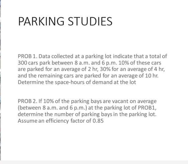 PARKING STUDIES
PROB 1. Data collected at a parking lot indicate that a total of
300 cars park between 8 a.m. and 6 p.m. 10% of these cars
are parked for an average of 2 hr, 30% for an average of 4 hr,
and the remaining cars are parked for an average of 10 hr.
Determine the space-hours of demand at the lot
PROB 2. If 10% of the parking bays are vacant on average
(between 8 a.m. and 6 p.m.) at the parking lot of PROB1,
determine the number of parking bays in the parking lot.
Assume an efficiency factor of 0.85