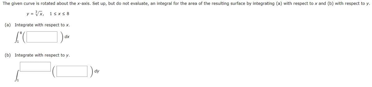 The given curve is rotated about the x-axis. Set up, but do not evaluate, an integral for the area of the resulting surface by integrating (a) with respect to x and (b) with respect to y.
y =
= Vx,
1<x < 8
(a) Integrate with respect to x.
dx
(b) Integrate with respect to y.
]).
dy
