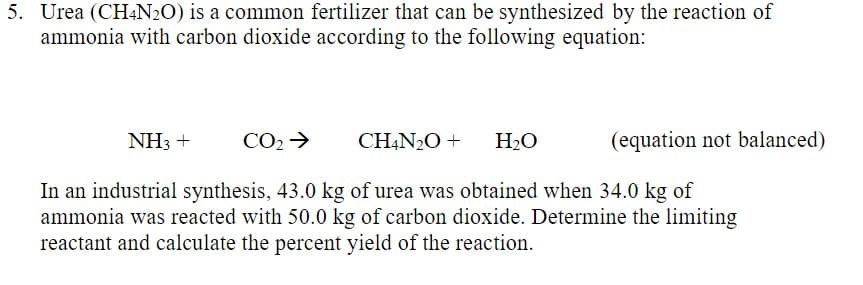 5. Urea (CH4N2O) is a common fertilizer that can be synthesized by the reaction of
ammonia with carbon dioxide according to the following equation:
NH3 +
CO2 >
CH,N2O +
H2O
(equation not balanced)
In an industrial synthesis, 43.0 kg of urea was obtained when 34.0 kg of
ammonia was reacted with 50.0 kg of carbon dioxide. Determine the limiting
reactant and calculate the percent yield of the reaction.
