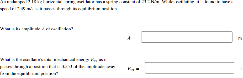 An undamped 2.18 kg horizontal spring oscillator has a spring constant of 23.2 N/m. While oscillating, it is found to have a
speed of 2.49 m/s as it passes through its equilibrium position.
What is its amplitude A of oscillation?
A =
What is the oscillator's total mechanical energy Etot as it
passes through a position that is 0.553 of the amplitude away
from the equilibrium position?
J
Etot
=
B