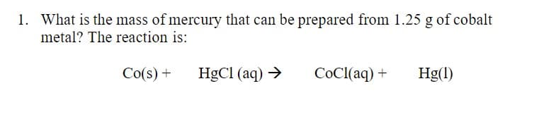 1. What is the mass of mercury that can be prepared from 1.25 g of cobalt
metal? The reaction is:
Co(s) +
HgCl (aq) →
COCI(aq) +
Hg(1)
