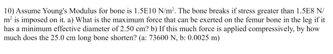 10) Assume Young's Modulus for bone is 1.5E10 N/m². The bone breaks if stress greater than 1.5E8 N/
m² is imposed on it. a) What is the maximum force that can be exerted on the femur bone in the leg if it
has a minimum effective diameter of 2.50 cm? b) If this much force is applied compressively, by how
much does the 25.0 cm long bone shorten? (a: 73600 N, b: 0.0025 m)