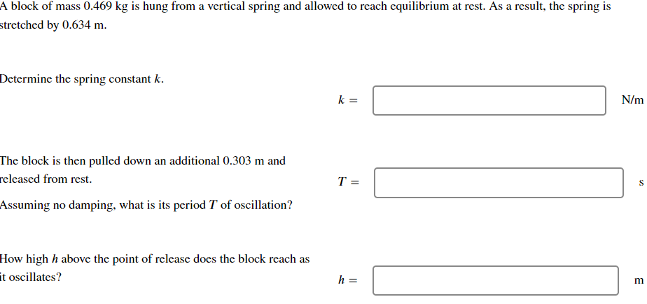 A block of mass 0.469 kg is hung from a vertical spring and allowed to reach equilibrium at rest. As a result, the spring is
stretched by 0.634 m.
Determine the spring constant k.
k =
N/m
The block is then pulled down an additional 0.303 m and
released from rest.
S
T =
Assuming no damping, what is its period T of oscillation?
How high h above the point of release does the block reach as
it oscillates?
h =
m