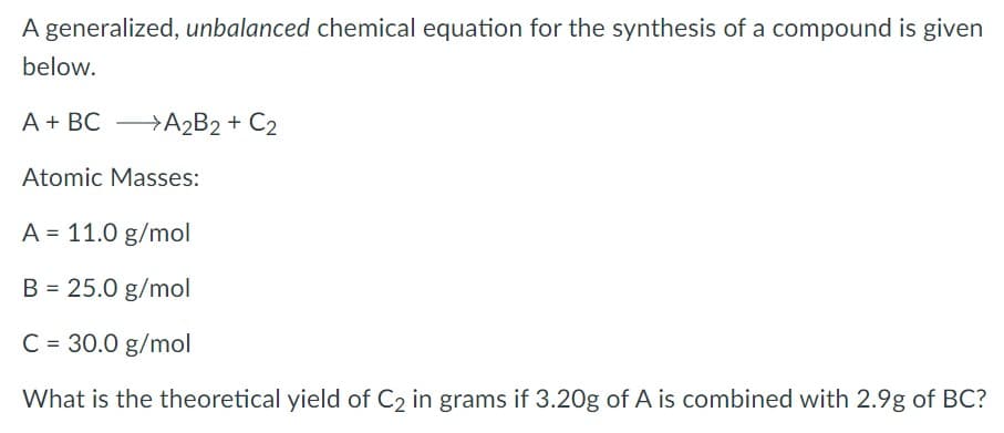 A generalized, unbalanced chemical equation for the synthesis of a compound is given
below.
A + BC A2B2+ C2
Atomic Masses:
A = 11.0 g/mol
B = 25.0 g/mol
%3D
C = 30.0 g/mol
What is the theoretical yield of C2 in grams if 3.20g of A is combined with 2.9g of BC?
