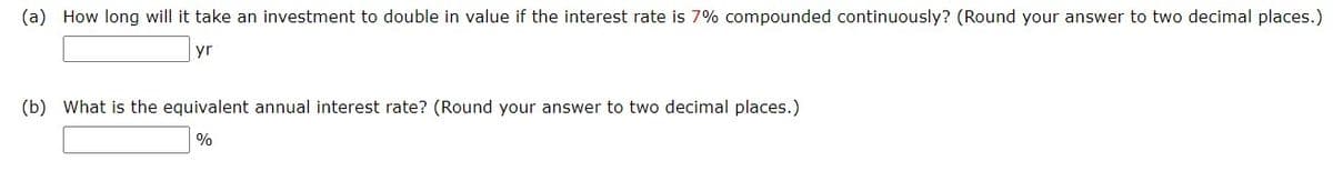 (a) How long will it take an investment to double in value if the interest rate is 7% compounded continuously? (Round your answer to two decimal places.)
yr
(b) What is the equivalent annual interest rate? (Round your answer to two decimal places.)
%
