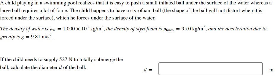 A child playing in a swimming pool realizes that it is easy to push a small inflated ball under the surface of the water whereas a
large ball requires a lot of force. The child happens to have a styrofoam ball (the shape of the ball will not distort when it is
forced under the surface), which he forces under the surface of the water.
The density of water is pw = 1.000 × 10³ kg/m³, the density of styrofoam is Proam = 95.0 kg/m³, and the acceleration due to
gravity is g = 9.81 m/s².
If the child needs to supply 527 N to totally submerge the
ball, calculate the diameter d of the ball.
d =
B