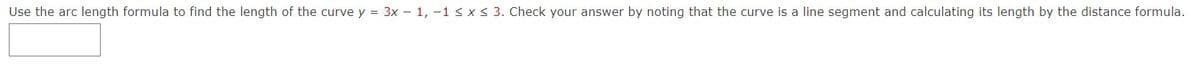 Use the arc length formula to find the length of the curve y = 3x – 1, -1 < x < 3. Check your answer by noting that the curve is a line segment and calculating its length by the distance formula.

